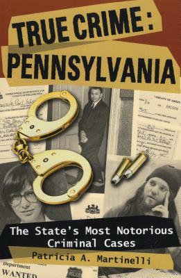 True Crime: Pennsylvania: The State's Most Notorious Criminal Cases by Patricia A. Martinelli