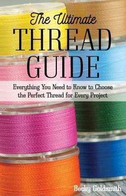 The Ultimate Thread Guide: Everything You Need to Know to Choose the Perfect Thread for Every Project by Becky Goldsmith