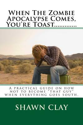 When The Zombie Apocalypse Comes, You're Toast.............: A practical guide on how not to become "that guy" when it all goes south. by Shawn Clay