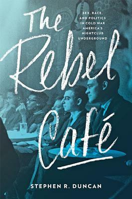 The Rebel Café: Sex, Race, and Politics in Cold War America's Nightclub Underground by Stephen R. Duncan