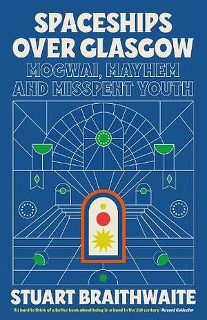 Spaceships Over Glasgow: Mogwai, Mayhem and Misspent Youth by Stuart Braithwaite