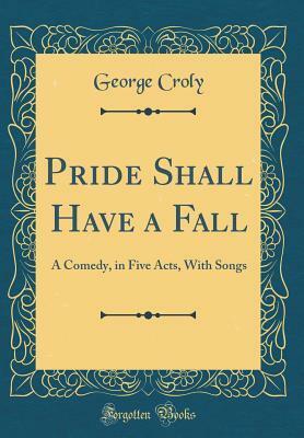 Pride Shall Have a Fall: A Comedy, in Five Acts, with Songs (Classic Reprint) by George Croly