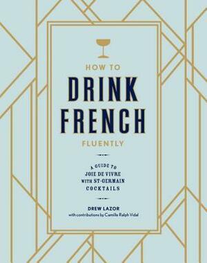 How to Drink French Fluently: A Guide to Joie de Vivre with St-Germain Cocktails by Camille Ralph Vidal, Mark Byrne