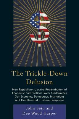 The Trickle-Down Delusion: How Republican Upward Redistribution of Economic and Political Power Undermines Our Economy, Democracy, Institutions a by Dee Wood Harper, John Seip