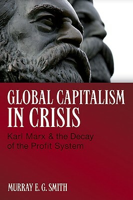 Global Capitalism in Crisis: Karl Marx & the Decay of the Profit System by Murray E. G. Smith