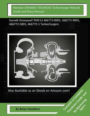 Navistar DTA466D 735140C91 Turbocharger Rebuild Guide and Shop Manual: Garrett Honeywell T04E13 466772-0001, 466772-9001, 466772-5001, 466772-1 Turboc by Brian Smothers