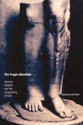 The Tragic Absolute: German Idealism and the Languishing of God by David Farrell Krell