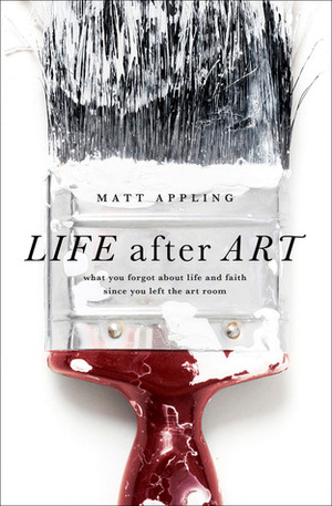 Life After Art: What You Forgot About Life and Faith Since You Left the Art Room by Matt Appling