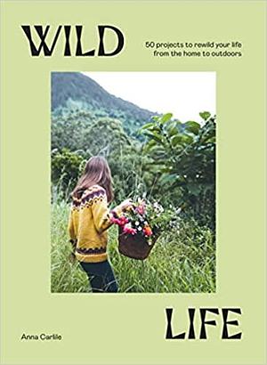 Wild Life: 50 Projects to Rewild Your Life From the Home to Outdoors by Anna Carlile, Anna Carlile