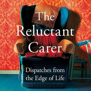 The Reluctant Carer: Dispatches from the Edge of Life by The Reluctant Carer