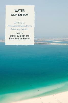Water Capitalism: The Case for Privatizing Oceans, Rivers, Lakes, and Aquifers by Peter Lothian Nelson, Walter Block