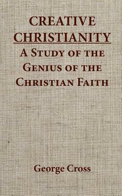 Creative Christianity - A Stucdy of the Genius of the Christian Faith by George Cross