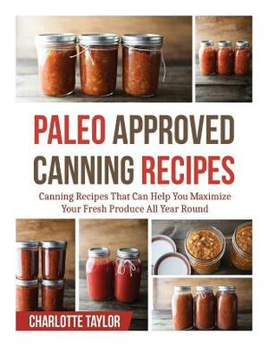 Paleo Approved Canning Recipes: Canning Recipes That Can Help You Maximize Your Fresh Produce All Year Round by Charlotte Taylor