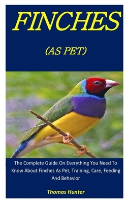 Finches As Pets: The Complete Guide On Everything You Need To Know About Finches As Pet, Training, Care, Feeding And Behavior by Thomas Hunter