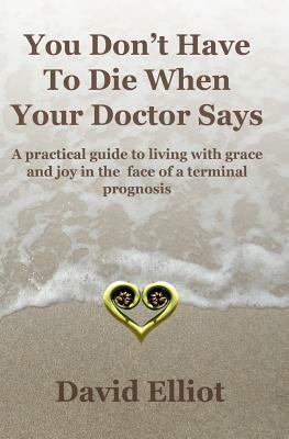 You Don't have To Die When Your Doctor Says: A practical guide to living with grace and joy in the face of a terminal prognosis. by David Elliot
