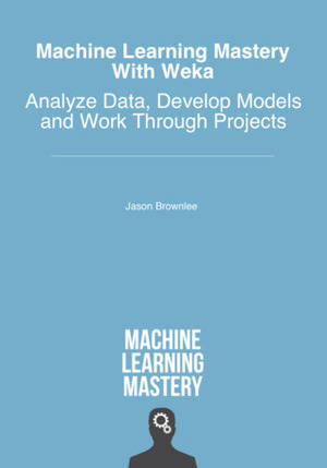 Machine Learning Mastery With Weka: Analyze Data, Develop Models and Work Through Projects by Jason Brownlee