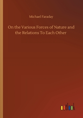 On the Various Forces of Nature and the Relations To Each Other by Michael Faraday