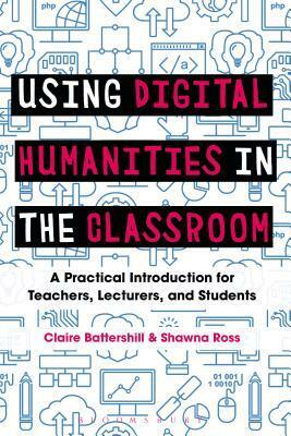 Using Digital Humanities in the Classroom: A Practical Introduction for Teachers, Lecturers, and Students by Shawna Ross, Claire Battershill