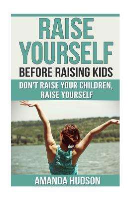 Raise Yourself Before Raising Kids: Don't Raise Your Children, Raise Yourself by Amanda Hudson