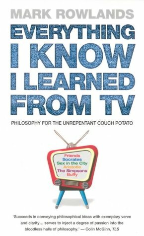 Everything I Know I Learned From TV: Philosophy For the Unrepentant Couch Potato by Mark Rowlands