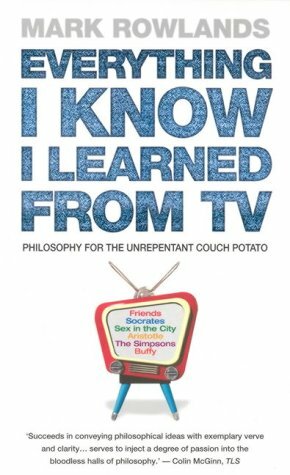 Everything I Know I Learned From TV: Philosophy For the Unrepentant Couch Potato by Mark Rowlands