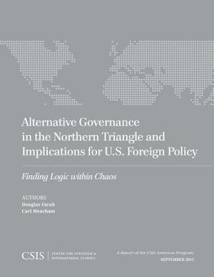 Alternative Governance in the Northern Triangle and Implications for U.S. Foreign Policy: Finding Logic Within Chaos by Carl Meacham, Douglas Farah