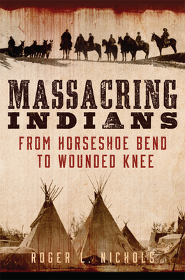 Massacring Indians: From Horseshoe Bend to Wounded Knee by Roger L. Nichols