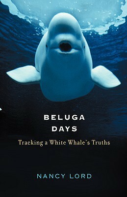 Beluga Days: Tracking a White Whale's Truths by Nancy Lord