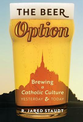 The Beer Option: Brewing a Catholic Culture, Yesterday & Today by R. Jared Staudt