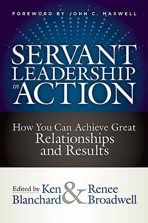 Servant Leadership in Action: How You Can Achieve Great Relationships and Results by Kenneth H. Blanchard, Renee Broadwell