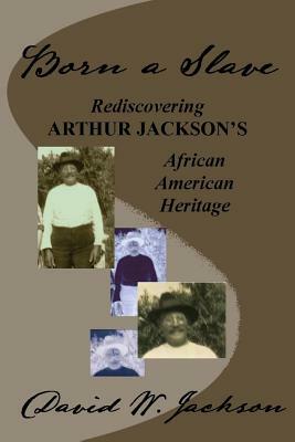 Born a Slave: Rediscovering Arthur Jackson's African American Heritage by David W. Jackson