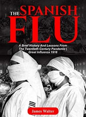 THE SPANISH FLU: A Brief History and Lessons From The Twentieth Century Pandemic | Great Influenza 1918 by James Walter