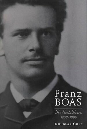 Franz Boas: The Early Years, 1858-1906 by Douglas Cole