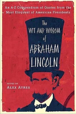 The Wit and Wisdom of Abraham Lincoln: An A-Z Compendium of Quotes from the Most Eloquent of American Presidents by Alex Ayres, Abraham Lincoln