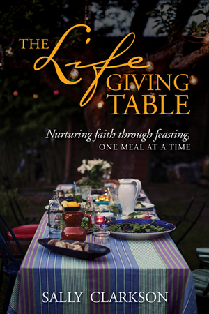 The Lifegiving Table: Nurturing Faith Through Feasting, One Meal at a Time by Sally Clarkson