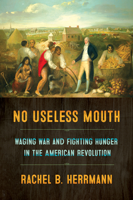 No Useless Mouth: Waging War and Fighting Hunger in the American Revolution by Rachel B Herrmann