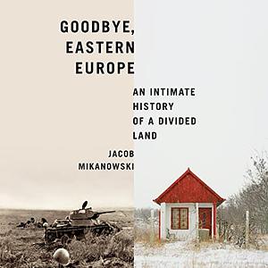 Goodbye, Eastern Europe: An Intimate History of a Divided Land by Jacob Mikanowski