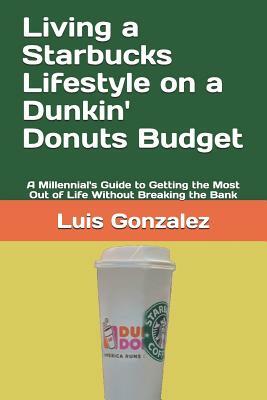 Living a Starbucks Lifestyle on a Dunkin' Donuts Budget: A Millennial's Guide to Getting the Most Out of Life Without Breaking the Bank by Luis Gonzalez