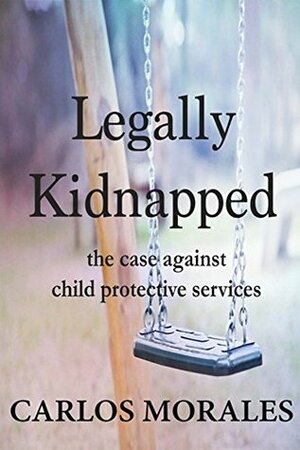 Legally Kidnapped: The Case Against Child Protective Services by Carlos Morales, Calvin Thompson