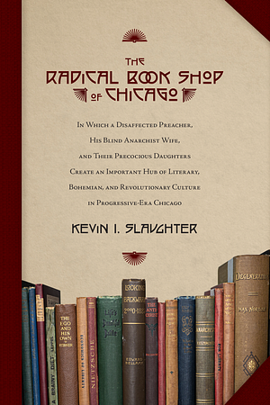 The Radical Book Shop of Chicago: In Which a Disaffected Preacher, His Blind Anarchist Wife, and Their Precocious Daughters Create an Important Hub of Literary, Bohemian, and Revolutionary Culture of Progressive-Era Chicago by Kevin I. Slaughter