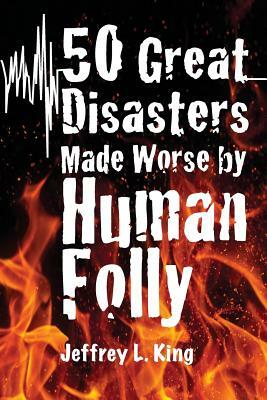 50 Great Disasters Made Worse by Human Folly by Jeffrey L. King