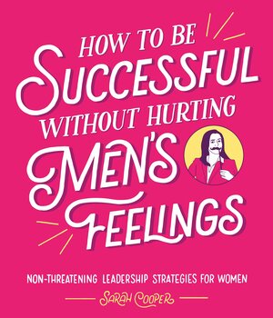 How to Be Successful without Hurting Men's Feelings: Non-threatening Leadership Strategies for Women by Sarah Cooper
