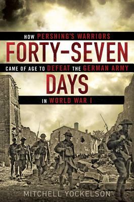 Forty-Seven Days: How Pershing's Warriors Came of Age to Defeat the German Army in World War I by Mitchell Yockelson