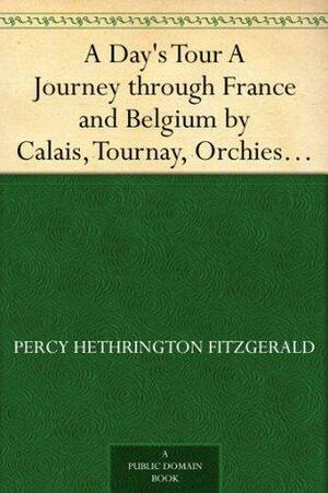 A Day's Tour A Journey through France and Belgium by Calais, Tournay, Orchies, Douai, Arras, Béthune, Lille, Comines, Ypres, Hazebrouck, Berg by Percy Hetherington Fitzgerald