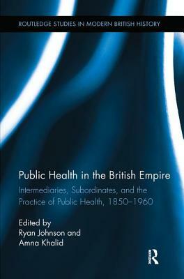 Public Health in the British Empire: Intermediaries, Subordinates, and the Practice of Public Health, 1850-1960 by Ryan Johnson, Amna Khalid