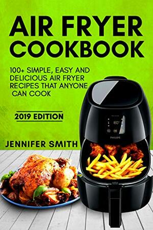 Air Fryer Cookbook: 100+ Simple, Easy and Delicious Air Fryer Recipes That Anyone Can Cook (2019 Edition) by Jennifer Smith