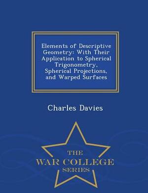 Elements of Descriptive Geometry: With Their Application to Spherical Trigonometry, Spherical Projections, and Warped Surfaces - War College Series by Charles Davies