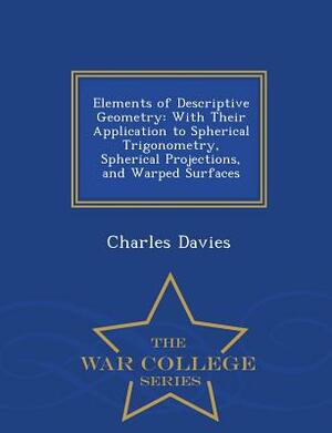 Elements of Descriptive Geometry: With Their Application to Spherical Trigonometry, Spherical Projections, and Warped Surfaces - War College Series by Charles Davies