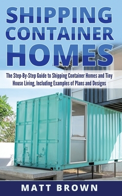 Shipping Container Homes: The Step-By-Step Guide to Shipping Container Homes and Tiny house living, Including Examples of Plans and Designs by Matt Brown