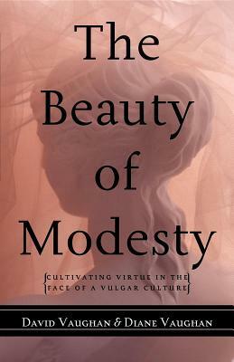 The Beauty of Modesty: Cultivating Virtue in the Face of a Vulgar Culture by David J. Vaughan, Diane Vaughan